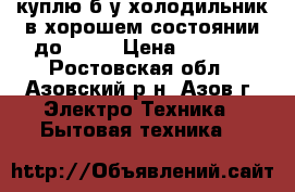 куплю б.у.холодильник в хорошем состоянии до 6000 › Цена ­ 6 000 - Ростовская обл., Азовский р-н, Азов г. Электро-Техника » Бытовая техника   